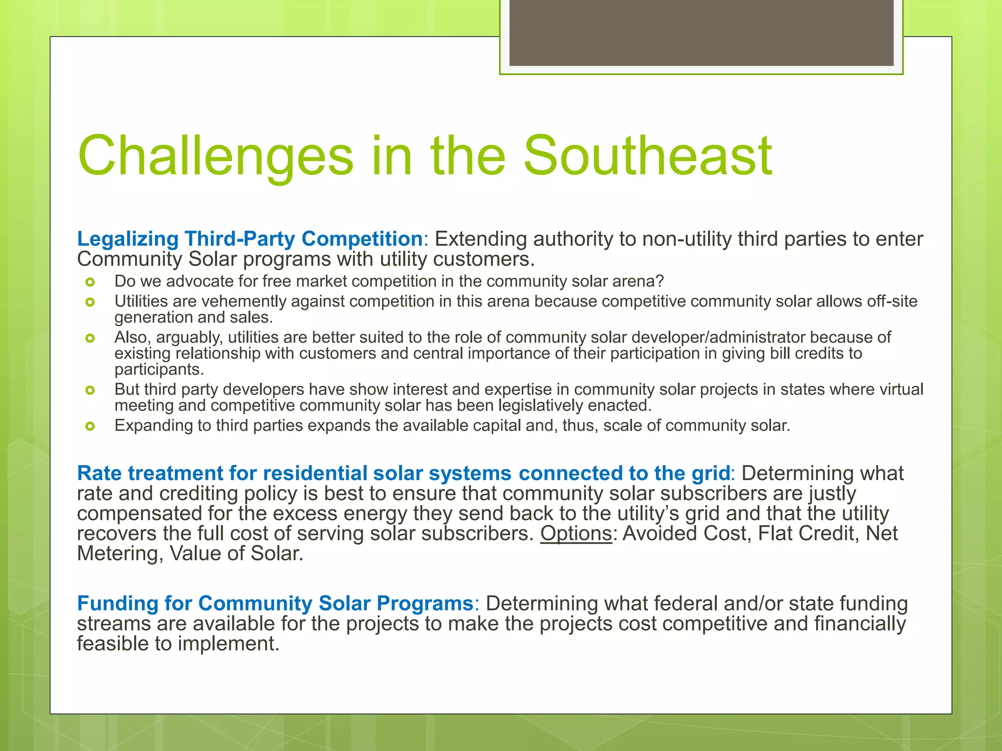 Challenges in the Southeast
Legalizing Third-Party Competition: Extending authority to non-utility third parties to enter
Community Solar programs with utility customers.
 Do we advocate for free market competition in the community solar arena?
 Utilities are vehemently against competition in this arena because competitive community solar allows off-site
generation and sales.
 Also, arguably, utilities are better suited to the role of community solar developer/administrator because of
existing relationship with customers and central importance of their participation in giving bill credits to
participants.
 But third party developers have show interest and expertise in community solar projects in states where virtual
meeting and competitive community solar has been legislatively enacted.
 Expanding to third parties expands the available capital and, thus, scale of community solar.
Rate treatment for residential solar systems connected to the grid: Determining what
rate and crediting policy is best to ensure that community solar subscribers are justly
compensated for the excess energy they send back to the utility’s grid and that the utility
recovers the full cost of serving solar subscribers. Options: Avoided Cost, Flat Credit, Net
Metering, Value of Solar.
Funding for Community Solar Programs: Determining what federal and/or state funding
streams are available for the projects to make the projects cost competitive and financially
feasible to implement.
 