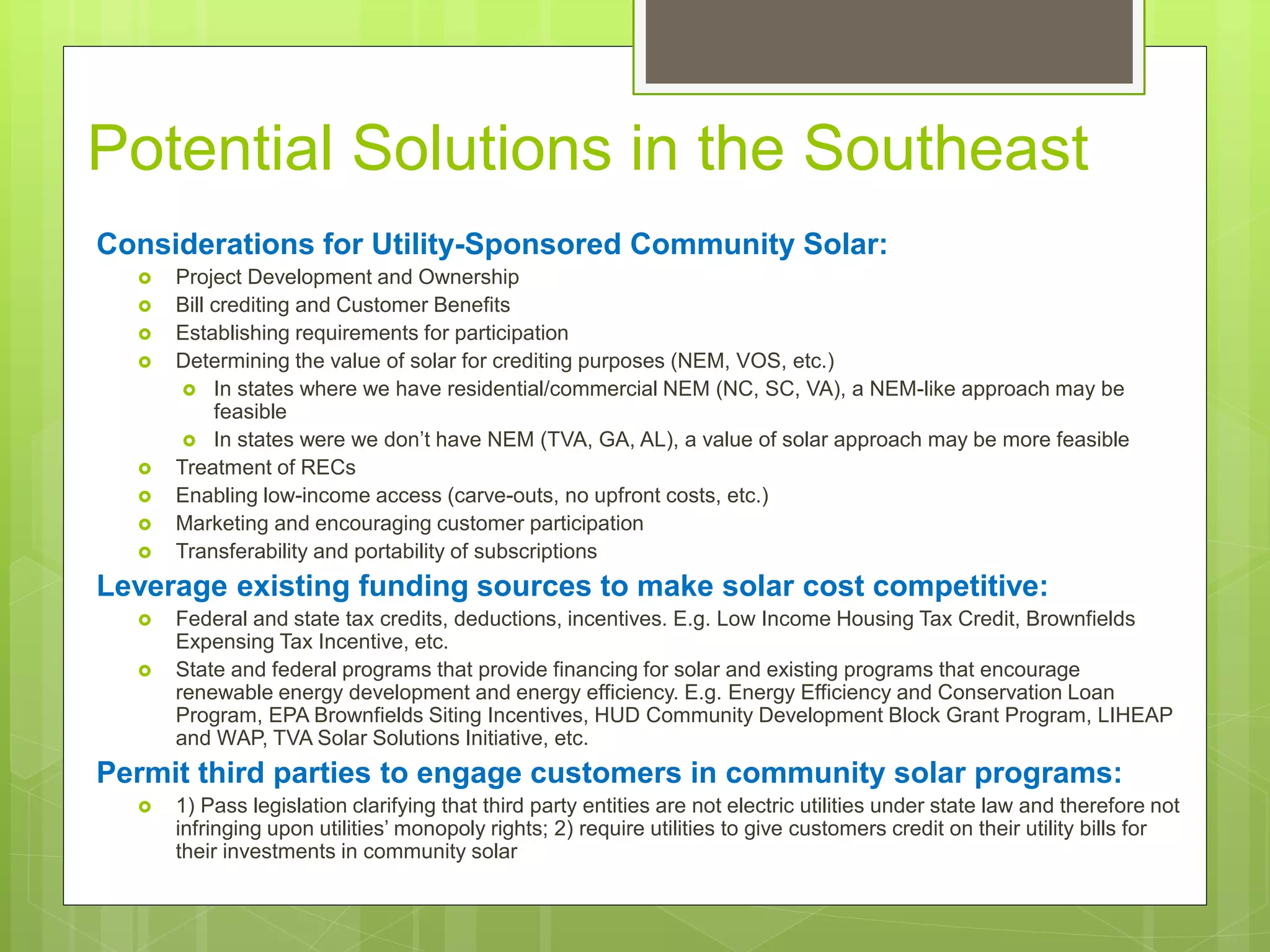 Potential Solutions in the Southeast
Considerations for Utility-Sponsored Community Solar:
 Project Development and Ownership
 Bill crediting and Customer Benefits
 Establishing requirements for participation
 Determining the value of solar for crediting purposes (NEM, VOS, etc.)
 In states where we have residential/commercial NEM (NC, SC, VA), a NEM-like approach may be
feasible
 In states were we don’t have NEM (TVA, GA, AL), a value of solar approach may be more feasible
 Treatment of RECs
 Enabling low-income access (carve-outs, no upfront costs, etc.)
 Marketing and encouraging customer participation
 Transferability and portability of subscriptions
Leverage existing funding sources to make solar cost competitive:
 Federal and state tax credits, deductions, incentives. E.g. Low Income Housing Tax Credit, Brownfields
Expensing Tax Incentive, etc.
 State and federal programs that provide financing for solar and existing programs that encourage
renewable energy development and energy efficiency. E.g. Energy Efficiency and Conservation Loan
Program, EPA Brownfields Siting Incentives, HUD Community Development Block Grant Program, LIHEAP
and WAP, TVA Solar Solutions Initiative, etc.
Permit third parties to engage customers in community solar programs:
 1) Pass legislation clarifying that third party entities are not electric utilities under state law and therefore not
infringing upon utilities’ monopoly rights; 2) require utilities to give customers credit on their utility bills for
their investments in community solar
 