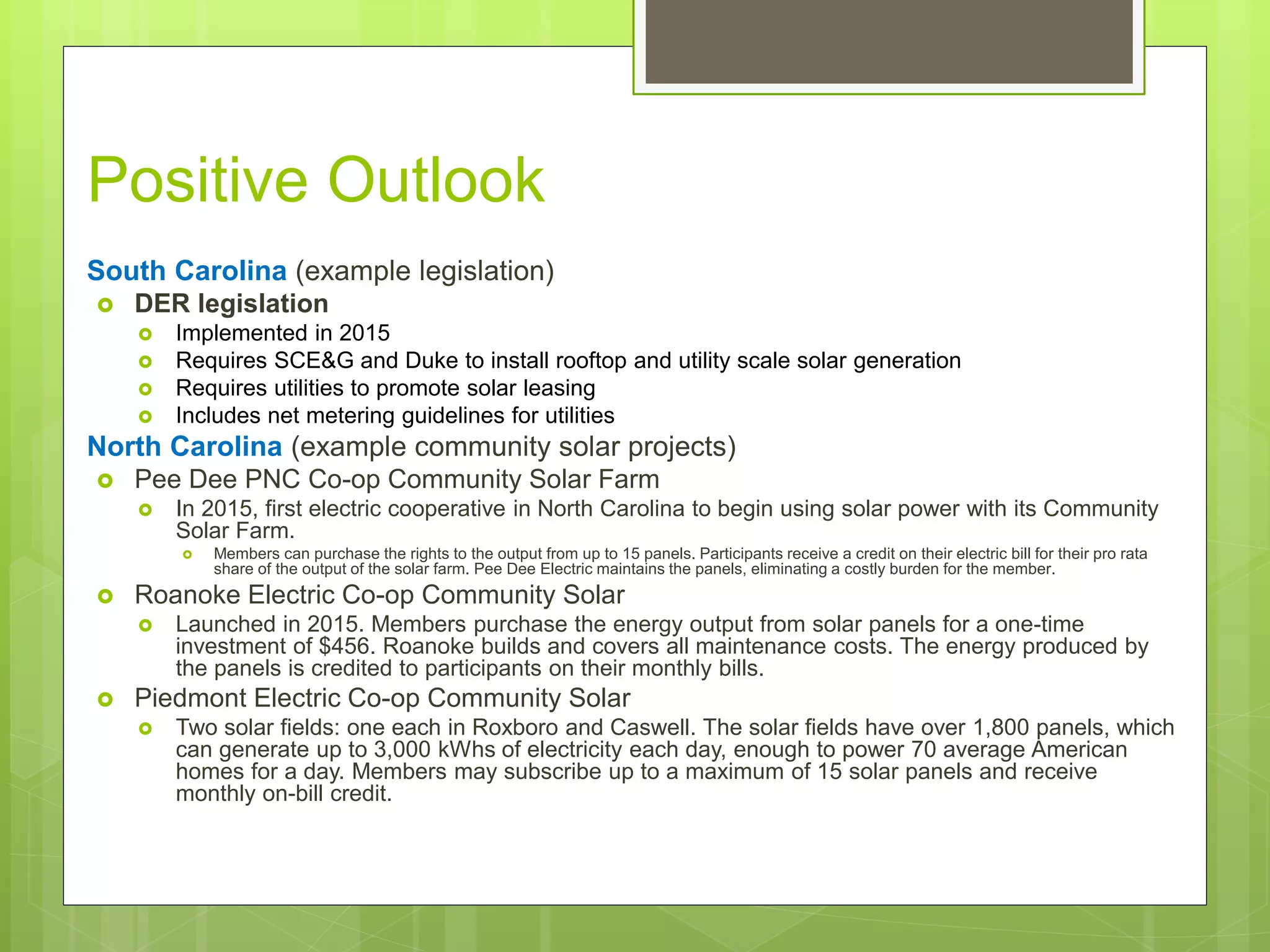 Positive Outlook
South Carolina (example legislation)
 DER legislation
 Implemented in 2015
 Requires SCE&G and Duke to install rooftop and utility scale solar generation
 Requires utilities to promote solar leasing
 Includes net metering guidelines for utilities
North Carolina (example community solar projects)
 Pee Dee PNC Co-op Community Solar Farm
 In 2015, first electric cooperative in North Carolina to begin using solar power with its Community
Solar Farm.
 Members can purchase the rights to the output from up to 15 panels. Participants receive a credit on their electric bill for their pro rata
share of the output of the solar farm. Pee Dee Electric maintains the panels, eliminating a costly burden for the member.
 Roanoke Electric Co-op Community Solar
 Launched in 2015. Members purchase the energy output from solar panels for a one-time
investment of $456. Roanoke builds and covers all maintenance costs. The energy produced by
the panels is credited to participants on their monthly bills.
 Piedmont Electric Co-op Community Solar
 Two solar fields: one each in Roxboro and Caswell. The solar fields have over 1,800 panels, which
can generate up to 3,000 kWhs of electricity each day, enough to power 70 average American
homes for a day. Members may subscribe up to a maximum of 15 solar panels and receive
monthly on-bill credit.
 