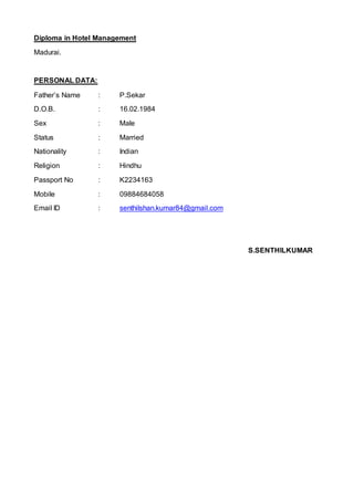 Diploma in Hotel Management
Madurai.
PERSONAL DATA:
Father’s Name : P.Sekar
D.O.B. : 16.02.1984
Sex : Male
Status : Married
Nationality : Indian
Religion : Hindhu
Passport No : K2234163
Mobile : 09884684058
Email ID : senthilshan.kumar84@gmail.com
S.SENTHILKUMAR
 