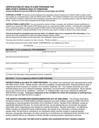 CERTIFICATION OF HEALTH CARE PROVIDER FOR
EMPLOYEE’S SERIOUS HEALTH CONDITION
Family and Medical Leave Act (FMLA) & California Family Rights Act (CFRA)
PURPOSE of FORM: The below-named employee has requested a leave of absence for his/her health condition which
may qualify as a protected leave under the FMLA and/or CFRA. This medical certification form will provide the University
with information needed to determine if the employee’s requested leave is for a qualifying reason under the FMLA and/or
CFRA. Section II must be fully completed by the health care provider.
INSTRUCTIONS to EMPLOYEE: You are required to submit a timely, complete, and sufficient medical certification to
support your request for FMLA and/or CFRA leave due to your own serious health condition. Providing this completed
form is required to obtain (or retain) the benefit of FMLA and/or CFRA protections for your leave. Failure to provide a
complete and sufficient medical certification to the University may result in a delay or denial of your leave request.
This form should be completed and returned within 15 calendar days of our request for this information. If you
cannot return the completed form within the stated deadline, please contact __________________________________
with the reasons for the delay and the date when the certification will be provided.
You may return the form in person, by mail, or by fax. The fax number is _____________________________.
You should include a fax cover sheet marked “CONFIDENTIAL” and address your fax to:
“ATTENTION: _____________________________________________.”
SECTION I: To be completed by THE UNIVERSITY
EMPLOYEE'S NAME EMPLOYEE'S JOB TITLE
EMPLOYEE'S REGULAR WORK SCHEDULE
NAME OF UNIVERSITY REPRESENTATIVE UNIVERSITY REPRESENTATIVE MAILING ADDRESS
TELEPHONE FAX E-MAIL
Check if job description listing essential functions is attached
SECTION II – To be completed by HEALTH CARE PROVIDER
INSTRUCTIONS to the HEALTH CARE PROVIDER: Your patient (our employee) has requested leave under
the FMLA and/or CFRA. Please answer, fully and completely, all applicable parts. Several questions seek a
response as to the frequency or duration of a condition, treatment, etc. Your answer should be your best
estimate based upon your medical knowledge, experience, and examination of the employee. Be as specific
as you can; terms such as “indefinite,” “unknown,” or “indeterminate” may not be sufficient to determine
FMLA/CFRA coverage. Limit your responses to the condition for which the employee is seeking leave.
Be sure to sign and date the form on page 2.
THE GENETIC INFORMATION NONDISCRIMINATION ACT OF 2008 (GINA): The Genetic Information
Nondiscrimination Act of 2008 (GINA) prohibits employers and other entities covered by GINA Title II from
requesting or requiring genetic information of an individual or family member of the individual, except as
specifically allowed by this law. To comply with this law, we are asking that you not provide any genetic
information when responding to this request for medical information. ‘Genetic information,’ as defined by
GINA, includes an individual’s family medical history, the results of an individual’s or family member’s
genetic tests, the fact that an individual or an individual’s family member sought or received genetic
services, and genetic information of a fetus carried by an individual or an individual’s family member or an
embryo lawfully held by an individual or family member receiving assistive reproductive services.
NOTE: DO NOT DISCLOSE THE EMPLOYEE’S UNDERLYING DIAGNOSIS WITHOUT HIS/HER CONSENT.
Print Form
 