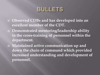  Observed CDBs and has developed into an
excellent member of the CDT.
 Demonstrated mentoring/leadership ability
in the cross-training of personnel within the
department.
 Maintained active communication up and
down the chain of command which provided
increased understanding and development of
personnel.
 