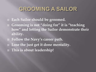  Each Sailor should be groomed.
 Grooming is not “doing for” it is “teaching
how” and letting the Sailor demonstrate their
ability.
 Follow the Navy’s career path.
 Lose the just get it done mentality.
 This is about leadership!
 