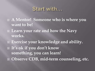  A Mentor! Someone who is where you
want to be!
 Learn your rate and how the Navy
works.
 Exercise your knowledge and ability.
 It’s ok if you don’t know
something, you can learn!
 Observe CDB, mid-term counseling, etc.
 