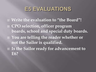  Write the evaluation to “the Board”!
 CPO selection, officer program
boards, school and special duty boards.
 You are telling the reader whether or
not the Sailor is qualified.
 Is the Sailor ready for advancement to
E6?
 