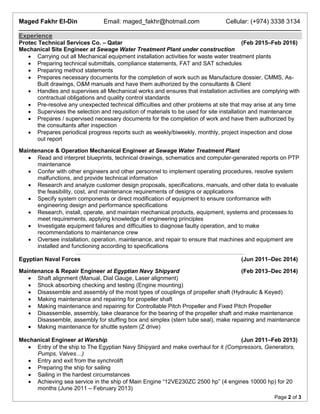 Maged Fakhr El-Din Email: maged_fakhr@hotmail.com Cellular: (+974) 3338 3134
Page 2 of 3
Experience
Protec Technical Services Co. – Qatar (Feb 2015–Feb 2016)
Mechanical Site Engineer at Sewage Water Treatment Plant under construction
 Carrying out all Mechanical equipment installation activities for waste water treatment plants
 Preparing technical submittals, compliance statements, FAT and SAT schedules
 Preparing method statements
 Prepares necessary documents for the completion of work such as Manufacture dossier, CMMS, As-
Built drawings, O&M manuals and have them authorized by the consultants & Client
 Handles and supervises all Mechanical works and ensures that installation activities are complying with
contractual obligations and quality control standards
 Pre-resolve any unexpected technical difficulties and other problems at site that may arise at any time
 Supervises the selection and requisition of materials to be used for site installation and maintenance
 Prepares / supervised necessary documents for the completion of work and have them authorized by
the consultants after inspection
 Prepares periodical progress reports such as weekly/biweekly, monthly, project inspection and close
out report
Maintenance & Operation Mechanical Engineer at Sewage Water Treatment Plant
 Read and interpret blueprints, technical drawings, schematics and computer-generated reports on PTP
maintenance
 Confer with other engineers and other personnel to implement operating procedures, resolve system
malfunctions, and provide technical information
 Research and analyze customer design proposals, specifications, manuals, and other data to evaluate
the feasibility, cost, and maintenance requirements of designs or applications
 Specify system components or direct modification of equipment to ensure conformance with
engineering design and performance specifications
 Research, install, operate, and maintain mechanical products, equipment, systems and processes to
meet requirements, applying knowledge of engineering principles
 Investigate equipment failures and difficulties to diagnose faulty operation, and to make
recommendations to maintenance crew
 Oversee installation, operation, maintenance, and repair to ensure that machines and equipment are
installed and functioning according to specifications
Egyptian Naval Forces (Jun 2011–Dec 2014)
Maintenance & Repair Engineer at Egyptian Navy Shipyard (Feb 2013–Dec 2014)
 Shaft alignment (Manual, Dial Gauge, Laser alignment)
 Shock absorbing checking and testing (Engine mounting)
 Disassemble and assembly of the most types of couplings of propeller shaft (Hydraulic & Keyed)
 Making maintenance and repairing for propeller shaft
 Making maintenance and repairing for Controllable Pitch Propeller and Fixed Pitch Propeller
 Disassemble, assembly, take clearance for the bearing of the propeller shaft and make maintenance
Disassemble, assembly for stuffing box and simplex (stern tube seal), make repairing and maintenance
 Making maintenance for shuttle system (Z drive)
Mechanical Engineer at Warship (Jun 2011–Feb 2013)
 Entry of the ship to The Egyptian Navy Shipyard and make overhaul for it (Compressors, Generators,
Pumps, Valves…)
 Entry and exit from the synchrolift
 Preparing the ship for sailing
 Sailing in the hardest circumstances
 Achieving sea service in the ship of Main Engine “12VE230ZC 2500 hp” (4 engines 10000 hp) for 20
months (June 2011 – February 2013)
 