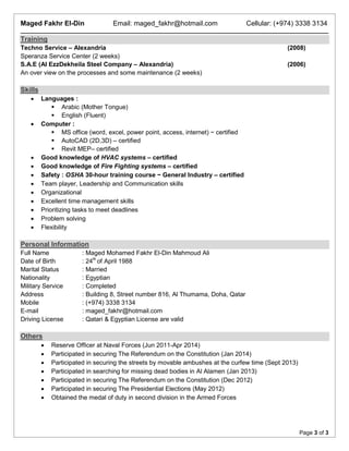 Maged Fakhr El-Din Email: maged_fakhr@hotmail.com Cellular: (+974) 3338 3134
Page 3 of 3
Training
Techno Service – Alexandria (2008)
Speranza Service Center (2 weeks)
S.A.E (Al EzzDekheila Steel Company – Alexandria) (2006)
An over view on the processes and some maintenance (2 weeks)
Skills
 Languages :
 Arabic (Mother Tongue)
 English (Fluent)
 Computer :
 MS office (word, excel, power point, access, internet) − certified
 AutoCAD (2D,3D) – certified
 Revit MEP– certified
 Good knowledge of HVAC systems – certified
 Good knowledge of Fire Fighting systems – certified
 Safety : OSHA 30-hour training course − General Industry – certified
 Team player, Leadership and Communication skills
 Organizational
 Excellent time management skills
 Prioritizing tasks to meet deadlines
 Problem solving
 Flexibility
Personal Information
Full Name : Maged Mohamed Fakhr El-Din Mahmoud Ali
Date of Birth : 24th
of April 1988
Marital Status : Married
Nationality : Egyptian
Military Service : Completed
Address : Building 8, Street number 816, Al Thumama, Doha, Qatar
Mobile : (+974) 3338 3134
E-mail : maged_fakhr@hotmail.com
Driving License : Qatari & Egyptian License are valid
Others
 Reserve Officer at Naval Forces (Jun 2011-Apr 2014)
 Participated in securing The Referendum on the Constitution (Jan 2014)
 Participated in securing the streets by movable ambushes at the curfew time (Sept 2013)
 Participated in searching for missing dead bodies in Al Alamen (Jan 2013)
 Participated in securing The Referendum on the Constitution (Dec 2012)
 Participated in securing The Presidential Elections (May 2012)
 Obtained the medal of duty in second division in the Armed Forces
 