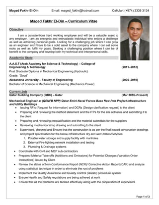 Maged Fakhr El-Din Email: maged_fakhr@hotmail.com Cellular: (+974) 3338 3134
Page 1 of 3
Maged Fakhr El-Din – Curriculum Vitae
Objective
I am a conscientious hard working employee and will be a valuable asset to
any employer. I am an energetic and enthusiastic individual who enjoys a challenge
as well as achieving personal goals. Looking for a challenging job where I can grow
as an engineer and Prove to be a solid asset to the company where I can set some
roots as well as fulfill my goals. Seeking a challenging position where I can be of
benefit to the company and develop both my technical and interpersonal skills.
Academic State
A.A.S.T (Arab Academy for Science & Technology) – College of
Engineering & Technology (2011–2012)
Post Graduate Diploma in Mechanical Engineering (Hydraulic)
Grade: “Good”
Alexandria University – Faculty of Engineering (2005–2010)
Bachelor of Science in Mechanical Engineering (Mechanics Power)
Current Job
Qatar Building Company (QBC) – Qatar (Mar 2016–Present)
Mechanical Engineer at (QENFB NPP) Qatar Emiri Naval Forces Base New Port Project Infrastructure
and Utility Buildings
 Issuing RFIs (Request for information) and DCRs (Design clarification request) to the client
 Preparing and reviewing the method statement and the ITPs for the site activates and submitting it to
the client
 Preparing and reviewing prequalification and the material submittals for the suppliers
 Reviewing mechanical shop drawing and submitting to the client
 Supervised, checked and Ensure that the construction is as per the final issued construction drawings
and project specification for the below infrastructure dry and wet Utilities/Services:
1. Potable water storage and supply facility with manholes
2. External Fire-fighting network installation and testing
3. Plumbing & Drainage systems
 Coordinate with Civil and MEP sub-contractors
 Prepared Material Take-offs (Additions and Omissions) for Potential Changes (Variation Order
Instructions) issued by Client
 Review the status of Non-Conformance Report (NCR)/ Corrective Action Report (CAR) and analyze
using statistical technique in order to eliminate the root of problems
 Implement the Quality Assurance and Quality Control (QAQC) procedure system
 Ensure Health and Safety regulations are being adhered at work
 Ensure that all the problems are tackled effectively along with the cooperation of supervisors
 