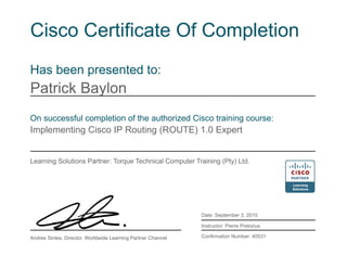 Cisco Certificate Of Completion
Has been presented to:
Patrick Baylon
On successful completion of the authorized Cisco training course:
Implementing Cisco IP Routing (ROUTE) 1.0 Expert
Learning Solutions Partner: Torque Technical Computer Training (Pty) Ltd.
Date: September 3, 2010
Instructor: Pierre Pretorius
Confirmation Number: 40531Andres Sintes, Director, Worldwide Learning Partner Channel
 