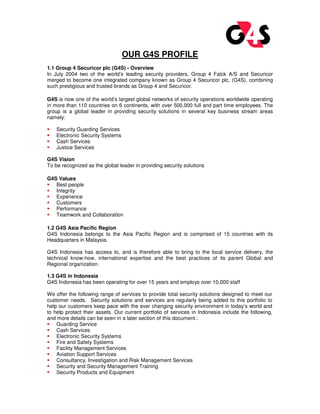 OUR G4S PROFILE
1.1 Group 4 Securicor plc (G4S) - Overview
In July 2004 two of the world’s leading security providers, Group 4 Falck A/S and Securicor
merged to become one integrated company known as Group 4 Securicor plc, (G4S), combining
such prestigious and trusted brands as Group 4 and Securicor.
G4S is now one of the world’s largest global networks of security operations worldwide operating
in more than 110 countries on 6 continents, with over 500,000 full and part time employees. The
group is a global leader in providing security solutions in several key business stream areas
namely:
Security Guarding Services
Electronic Security Systems
Cash Services
Justice Services
G4S Vision
To be recognized as the global leader in providing security solutions
G4S Values
Best people
Integrity
Experience
Customers
Performance
Teamwork and Collaboration
1.2 G4S Asia Pacific Region
G4S Indonesia belongs to the Asia Pacific Region and is comprised of 15 countries with its
Headquarters in Malaysia.
G4S Indonesia has access to, and is therefore able to bring to the local service delivery, the
technical know-how, international expertise and the best practices of its parent Global and
Regional organization.
1.3 G4S in Indonesia
G4S Indonesia has been operating for over 15 years and employs over 10,000 staff
We offer the following range of services to provide total security solutions designed to meet our
customer needs. Security solutions and services are regularly being added to this portfolio to
help our customers keep pace with the ever changing security environment in today’s world and
to help protect their assets. Our current portfolio of services in Indonesia include the following,
and more details can be seen in a later section of this document.:
Guarding Service
Cash Services
Electronic Security Systems
Fire and Safety Systems
Facility Management Services
Aviation Support Services
Consultancy, Investigation and Risk Management Services
Security and Security Management Training
Security Products and Equipment
 