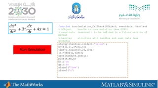 𝑑𝑥2
𝑑𝑡2
+ 3η
𝑑𝑥
𝑑𝑡
+ 4𝑥 = 1
function runsimulation_Callback(hObject, eventdata, handles)
% hObject handle to runsimulation (see GCBO)
% eventdata reserved - to be defined in a future version of
MATLAB
% handles structure with handles and user data (see
GUIDATA)
eta=get(handles.slider1,'value');
G=tf(1,[1,3*eta,4])
time=linspace(0,20,200);
[x]=step(G,time);
axes(handles.axes1);
plot(time,x)
hold on
grid on
xlabel('Time')
ylabel('x')
 