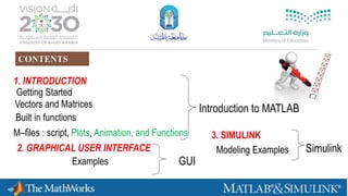 3
Built in functions
Getting Started
Vectors and Matrices
1. INTRODUCTION
2. GRAPHICAL USER INTERFACE
Examples
Introduction to MATLAB
GUI
M–files : script, Plots, Animation, and Functions 3. SIMULINK
Modeling Examples Simulink
CONTENTS
 