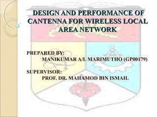 DESIGN AND PERFORMANCE OFDESIGN AND PERFORMANCE OF
CANTENNA FOR WIRELESS LOCALCANTENNA FOR WIRELESS LOCAL
AREA NETWORKAREA NETWORK
PREPARED BY:
MANIKUMAR A/L MARIMUTHO (GP00179)
SUPERVISOR:
PROF. DR. MAHAMOD BIN ISMAIL
 
