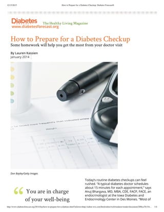 12/15/2015 How to Prepare for a Diabetes Checkup: Diabetes Forecast®
http://www.diabetesforecast.org/2014/Jan/how-to-prepare-for-a-diabetes.html?referrer=http://editor.wix.com/html/editor/web/renderer/render/document/20fbca7b-f1b… 1/4
The Healthy Living Magazine
www.diabetesforecast.org
How to Prepare for a Diabetes Checkup
Some homework will help you get the most from your doctor visit
By Lauren Kassien
January 2014
Don Bayley/Getty Images
Today’s routine diabetes checkups can feel
rushed. “A typical diabetes doctor schedules
about 15 minutes for each appointment,” says
Anuj Bhargava, MD, MBA, CDE, FACP, FACE, an
endocrinologist at the Iowa Diabetes and
Endocrinology Center in Des Moines. “Most of
that time is spent charting and getting
You are in charge
of your well-being
 