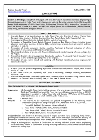 Page 1 of 3
Pramod Chandra Tewari Mobile: 09891617688
(pramod.c.tewari@gmail.com)
CURRICULUM VITAE
Masters in Civil Engineering from IIT Kanpur with over 11 years of experience in Design Engineering &
Project Management of Hydro Power and infrastructure projects. Currently associated with NSL Renewable
Power, Noida as Manager (Civil) in Hydro Power Division since December 2013. An excellent communicator
with the ability to work in a team, motivate and inspire people with commitment, positive outlook,
adaptability, resourceful & energetic abilities.
CORE COMPETENCIES
 Hydraulic Design of various structures for Hydro Power Plant viz. Diversion structures (Trench Weir,
Barrage), Intake structure, Desilting Chamber, Head Race Tunnel, Surge Shaft, Pressure shaft etc.
 Hydrological and Power Potential studies & Stability analysis of structures.
 Preparation of Feasibility Report, Detailed Project Report and Due Diligence Report including layout
planning, construction planning, designing, BOQ, equipment rate analysis, Item rate analysis and Cost
estimation of projects.
 Preparation of tender document, floating enquiries, Technical & financial evaluation of offers,
preparation of comparatives and finalization of contracts.
 Planning and scheduling of project with Resource Allocation and monitoring using software packages like
MS Project.
 Project Coordination with various agencies, Consultants, Suppliers, Vendors and Project Execution Team
for ensuring on time and on budget completion of the projects.
 Preparation of cost overrun report and Liaisoning with financial institutions/Lenders’ engineers for
securing draw down.
ACADEMIA
 M.Tech. (2005-2007) in Civil Engineering (Hydraulics & Water Resources) from IIT Kanpur, Uttar Pradesh
with 7.70 CGPA
 B.Tech. (1998-2002) in Civil Engineering, from College of Technology, Pantnagar University, Uttarakhand
with 7.60 CGPA
 Published and presented a conference paper titled “Modeling rainfall occurrence using Artificial Neural
Networks” at European General Assembly 2006,2-7 April 2006 at Vienna, Austria
PROFESSIONAL EXPERIENCE
Since December 2013 to till Date : NSL Renewable Power, Noida
Organization : NSL Renewable Power is the holding company of a large private conglomerate “Nuziveedu
Seeds Ltd.” based at Hyderabad. NSL Power has renewable power assets of close to 300 MW
capacities in operation in Hydro, Wind, Solar and Biomass. NRPPL have 650 MW projects
under construction out of which 150MW is under Hydro power.
Role : Manager (Civil)
Projects : I am involved in the engineering and project management of the following under
construction hydro projects being developed by NSL Renewable Power as BOOT basis.
 Tidong HEP (2x50MW), Reckongpeo, Himanchal Pradesh
 Tangu Romai-I HEP (2x22MW), Rorhu, Himanchal Pradesh
 Tangu Romai-II HEP (3x2MW), Rorhu, Himanchal Pradesh
 Masli HEP (2x2.5MW), Rorhu, Himanchal Pradesh
Responsibilities: I am involved in the various stages of project execution works comprising design review,
planning and coordination with site team, E&M vendors, H&M vendors and design consultant for ensuring on
time and on budget completion of project. Below is the synopsis of the various assignments undertaken.
 Design & drawing review, discussion & coordination for ensuring resolution of site related engineering
issues and timely release of construction drawings matching with construction schedule duly considering
the constructability aspect.
 