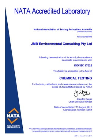 NATA is Australia’s government-endorsed laboratory accreditor, and a leader in accreditation internationally.
NATA is a signatory to the international mutual recognition arrangements of the International Laboratory
Accreditation Cooperation (ILAC) and the Asia Pacific Laboratory Accreditation Cooperation (APLAC).
AP8-1-8 / Issue 1 / June 2011
NATA Accredited Laboratory
National Association of Testing Authorities, Australia
(ABN 59 004 379 748)
has accredited
JMB Environmental Consulting Pty Ltd
following demonstration of its technical competence
to operate in accordance with
ISO/IEC 17025
This facility is accredited in the field of
CHEMICAL TESTING
for the tests, calibrations and measurements shown on the
Scope of Accreditation issued by NATA
Jennifer Evans
Chief Executive Officer
Date of accreditation:13 August 2015
Accreditation number:19564
 