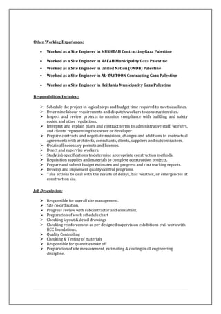 Other Working Experiences:
• Worked as a Site Engineer in MUSHTAH Contracting Gaza Palestine
• Worked as a Site Engineer in RAFAH Municipality Gaza Palestine
• Worked as a Site Engineer in United Nation (UNDB) Palestine
• Worked as a Site Engineer in AL-ZAYTOON Contracting Gaza Palestine
• Worked as a Site Engineer in Beitlahia Municipality Gaza Palestine
Responsibilities Includes:-
 Schedule the project in logical steps and budget time required to meet deadlines.
 Determine labour requirements and dispatch workers to construction sites.
 Inspect and review projects to monitor compliance with building and safety
codes, and other regulations.
 Interpret and explain plans and contract terms to administrative staff, workers,
and clients, representing the owner or developer.
 Prepare contracts and negotiate revisions, changes and additions to contractual
agreements with architects, consultants, clients, suppliers and subcontractors.
 Obtain all necessary permits and licenses.
 Direct and supervise workers.
 Study job specifications to determine appropriate construction methods.
 Requisition supplies and materials to complete construction projects.
 Prepare and submit budget estimates and progress and cost tracking reports.
 Develop and implement quality control programs.
 Take actions to deal with the results of delays, bad weather, or emergencies at
construction site.
Job Description:
 Responsible for overall site management.
 Site co-ordination.
 Progress review with subcontractor and consultant.
 Preparation of work schedule chart
 Checking layout & detail drawings
 Checking reinforcement as per designed supervision exhibitions civil work with
RCC foundations.
 Quality Controlling
 Checking & Testing of materials
 Responsible for quantities take off
 Preparation of site measurement, estimating & costing in all engineering
discipline.
 