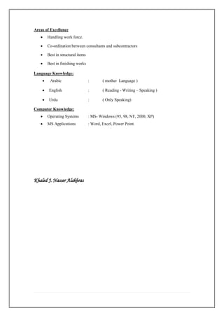 Areas of Excellence
• Handling work force.
• Co-ordination between consultants and subcontractors
• Best in structural items
• Best in finishing works
Language Knowledge:
• Arabic : ( mother Language )
• English : ( Reading - Writing – Speaking )
• Urdu : ( Only Speaking)
Computer Knowledge:
• Operating Systems : MS- Windows (95, 98, NT, 2000, XP)
• MS Applications : Word, Excel, Power Point.
Khaled J. Nasser Alakhras
 
