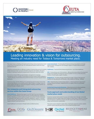 Ceuta International - Providing Brand Fostering Outsourcing Solutions through
Representation, Management and Strategic Support of Health & Beauty Brands -
107+ markets.
Go2Grocery - Food and Drink Outsourcing Services - as in Ceuta Healthcare.
CCG - Ceuta advisory arm of the business - oﬀering International Brand Development,
People and Capability Development and Consultation Services to Manufacturers,
RRetailers, Private Equity, Logistic Providers.
Bridgethorne - Providing Shopper Marketing & Insight, Category Management
Solutions for Manufacturers and Retailers, Data Analytics & Training - Globally.
1HQ - Global Branding Creative Design Agency - Delivering Brand Insight, Brand
Strategy & Brand Activation. Additional focus on Digital, Online & Social Media
Marketing.
Orchid Field & Experiential Marketing - Delivering Services for Merchandising,
BBrand Activation, Event Management, Auditing and Competitor Insight.
Ceuta approach and understanding of our Global
market place needs
Ceuta has a proven track record of success and market vision, through continually
identifying what the market shape and changes are three years in advance, to ensure
that the business is still t for purpose and still supports the needs of our clients in
today's and tomorrow's market place.
TThe Ceuta success is based on great values, inspiring & supportive culture, realistic
ambition, good corporate governance and exceptional people talent.
The Ceuta Group is a leading and multi award winning outsourcing business based
in the UK and reaching out to over 107 International markets, led by the Group
CEO Edwin Bessant.
Ceuta focus and specialise on oﬀering a number of outsourcing services for leading
Global and local market consumer branded companies and retailers, through a
number of individual leading & entrepreneurial businesses within the Group.
OOur services include oﬀering representation, management & strategic
development across a number of specialised consumer product based categories
- Health & Beauty, Food & Drink & Household and other consumer bespoke based
businesses.
Ceuta are unique with the oﬀering of it's pioneering and innovative 'End to End'
outsourcing solutions to our industry. We are able to deliver a multiple choice of
service options through our Group of Companies meeting a market need for our
industindustry through a singular source.
Our companies and intergrated outsourcing
services within the Ceuta Group
Ceuta Healthcare - Outsourcing support to all UK Trade Channels & Retailers
Focused on Health & Beauty consumer brands including Diagnostics & Medical
Devices. Delivering a route to market, through the provision of either Dedicated
or Syndicated Sales Representation, Marketing, Regulatory, Logistics, Customer
SServices, Finance, HR, Analytics & Data Reporting, IT, Business Planning, Strategy
Support & Brand Fostering Solutions.
Ceuta Healthcare is an Investor in People Gold accredited business.
Leading innovation & vision for outsourcing.
Meeting an industry need for Todays & Tomorrows market place.
 