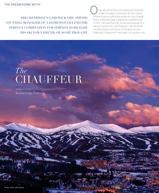livsothebysrealty.com page 12 303.893.3200
THE DREAM HOME MYTH
BRECKENRIDGE’S LAID BACK VIBE AND HIS
STUNNING MONOLITH OF A HOME WOULD LEND THE
PERFECT COMBINATION FOR SIMPSON TO REALIZE
HIS SKI TOWN DREAM, OR SO HE THOUGHT.
riginally attracted to the beauty and laid back
image of living in a Colorado ski town, David
Simpson and his wife Amie closed on a formidable
home in Breckenridge’s Highlands neighborhood
in 2011.“We have five kids, so we were looking for a
decent-sized home,” said Simpson.“We went with
a 6,000-square-foot house on the golf course in
Highlands. It was kind of secluded, not packed in by
The
CHAUFFEUR
Breckenridge, Colorado
Photo credit: Jeff Andrew
O
 