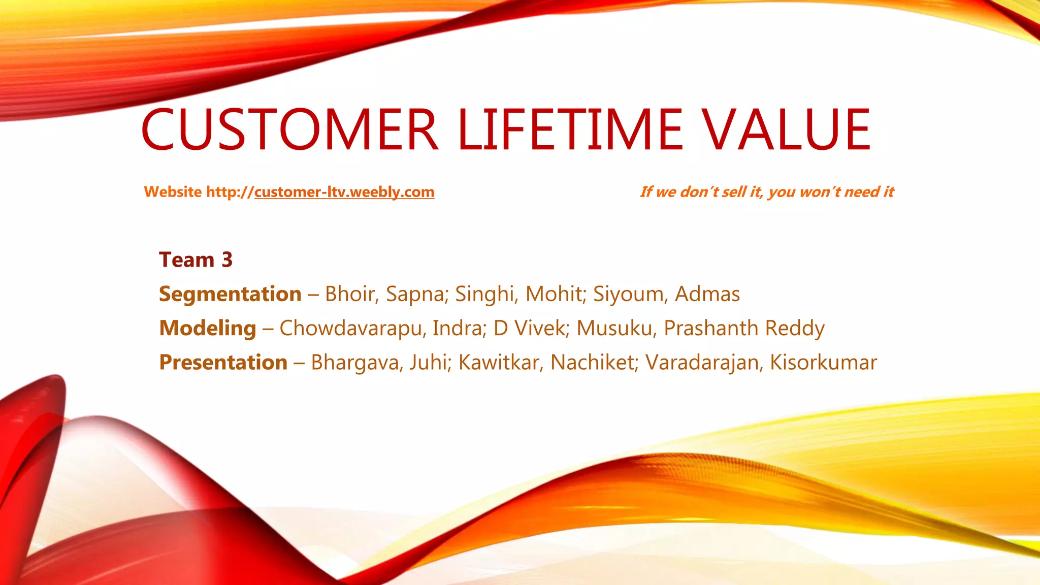 CUSTOMER LIFETIME VALUE
Team 3
Segmentation – Bhoir, Sapna; Singhi, Mohit; Siyoum, Admas
Modeling – Chowdavarapu, Indra; D Vivek; Musuku, Prashanth Reddy
Presentation – Bhargava, Juhi; Kawitkar, Nachiket; Varadarajan, Kisorkumar
If we don’t sell it, you won’t need itWebsite http://customer-ltv.weebly.com
 
