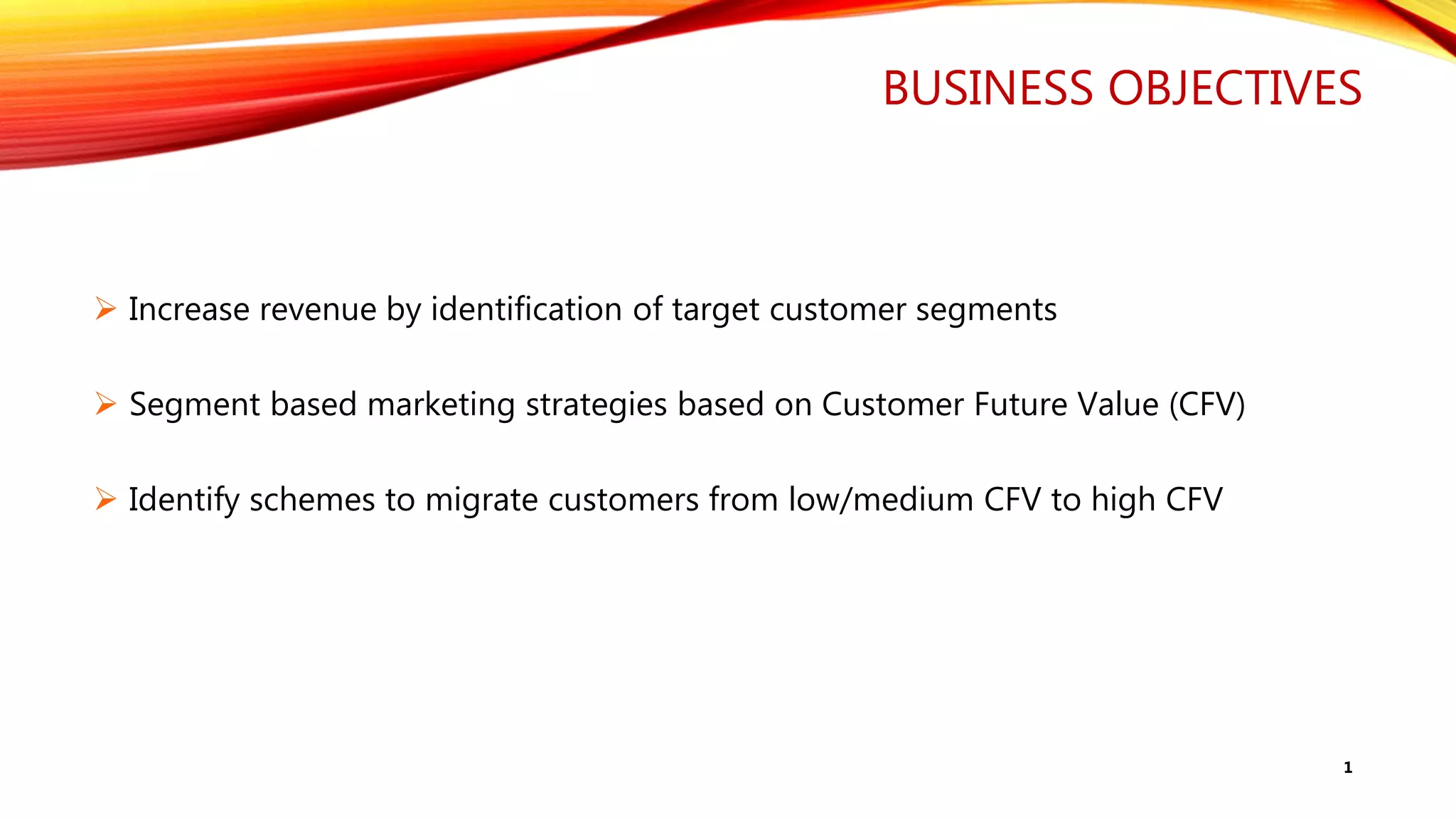 BUSINESS OBJECTIVES
 Increase revenue by identification of target customer segments
 Segment based marketing strategies based on Customer Future Value (CFV)
 Identify schemes to migrate customers from low/medium CFV to high CFV
1
 