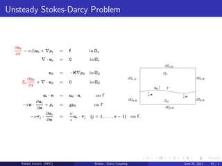 Unsteady Stokes-Darcy Problem
∂us
∂t
− ν△us + ∇ps = f in Ωs
∇ · us = 0 in Ωs
ud = −K∇pd in Ωd
So
∂pd
∂t
+ ∇ · ud = 0 in Ωd
us · n = ud · n, on Γ
−νn ·
∂us
∂n
+ ps = gpd on Γ
−ντj ·
∂us
∂n
=
ν
ǫ
us · τj (j = 1, . . . , n − 1) on Γ.
nd Γ
Ωs
Ωd
∂Ωs,N
∂Ωs,N
∂Ωd,D
∂Ωd,N
∂Ωs,D
∂Ωd,N
n
n
Raheel Ahmed (UPC) Stokes - Darcy Coupling June 25, 2012 15 / 1
 
