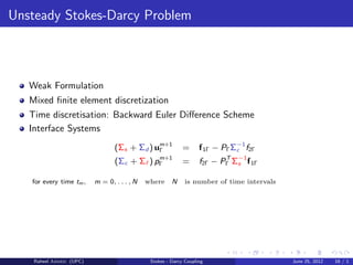 Unsteady Stokes-Darcy Problem
Weak Formulation
Mixed ﬁnite element discretization
Time discretisation: Backward Euler Diﬀerence Scheme
Interface Systems
(Σs + Σd ) um+1
Γ = f1Γ − PΓΣ−1
c f2Γ
(Σc + Σf ) pm+1
Γ = f2Γ − PT
Γ Σ−1
s f1Γ
for every time tm, m = 0, . . . , N where N is number of time intervals
Raheel Ahmed (UPC) Stokes - Darcy Coupling June 25, 2012 16 / 1
 