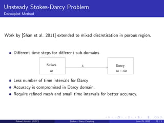 Unsteady Stokes-Darcy Problem
Decoupled Method
Work by [Shan et al. 2011] extended to mixed discretisation in porous region.
Diﬀerent time steps for diﬀerent sub-domains
Stokes Darcy
∆s = n∆t
SΓ
∆t
Less number of time intervals for Darcy
Accuracy is compromised in Darcy domain.
Require reﬁned mesh and small time intervals for better accuracy.
Raheel Ahmed (UPC) Stokes - Darcy Coupling June 25, 2012 22 / 1
 