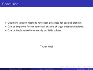 Conclusion
Optimum solution methods have been presented for coupled problem.
Can be employed for the numerical analysis of large practical problems.
Can be implemented into already available solvers.
Thank You!
Raheel Ahmed (UPC) Stokes - Darcy Coupling June 25, 2012 23 / 1
 