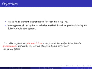 Objectives
Mixed ﬁnite element discretization for both ﬂuid regions.
Investigation of the optimum solution method based on preconditioning the
Schur complement system.
“...at this very moment the search is on - every numerical analyst has a favorite
preconditioner, and you have a perfect chance to ﬁnd a better one.”
-Gil Strang (1986)
Raheel Ahmed (UPC) Stokes - Darcy Coupling June 25, 2012 3 / 1
 