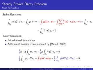 Steady Stokes Darcy Problem
Weak Formulation
Stokes Equations:
Ωs
ν∇u0
s · ∇vs −
Ωs
ps ∇ · vs +
Γ
gp0
d (vs · n) +
Γ
n−1
j=1
ν
ǫ
(u0
s · τj )(vs · τj ) =
Ωs
f · vs
−
Ωs
∇ · u0
s qs = 0
Darcy Equations:
Primal-mixed formulation
Addition of stability terms proposed by [Masud. 2002].
1
2
K−1
g
Ωd
ud · vd +
1
2
g
Ωd
∇p0
d · vd = 0
1
2 Ωd
gud · ∇qd +
Γ
g(u0
s · n)qd −
1
2 Ωd
g(K∇p0
d · ∇qd ) = 0
Raheel Ahmed (UPC) Stokes - Darcy Coupling June 25, 2012 6 / 1
 