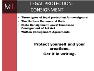title
LEGAL PROTECTION-
CONSIGNMENT
• Three types of legal protection for consignors:
• The Uniform Commercial Code
• State Consignment Laws/ Tennessee
Consignment of Art Act
• Written Consignment Agreements
Protect yourself and your
creations.
Get it in writing.
 