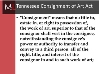 title
Tennessee Consignment of Art Act
• "Consignment" means that no title to,
estate in, or right to possession of,
the work of art, superior to that of the
consignor shall vest in the consignee,
notwithstanding the consignee's
power or authority to transfer and
convey to a third person all of the
right, title, and interest of the
consignor in and to such work of art;
 
