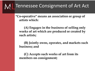 title
Tennessee Consignment of Art Act
"Co-operative" means an association or group of
artists which:
(A) Engages in the business of selling only
works of art which are produced or created by
such artists;
(B) Jointly owns, operates, and markets such
business; and
(C) Accepts such works of art from its
members on consignment;
 