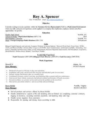 Roy A. Spencer
Tele: 757-402-0628 · Email: Roy.A.Spence@gmail.com
Objective
Currently seeking to secure a position within the Customer Service Representative Field in a Professional Environment
where my skills and years of experience can be applied to a company that emphasizes employee morale and offers
opportunities for growth.
Education
Granby High School Norfolk, VA
Advanced Studies: High School Diploma (GPA:3.0) 2010
Old Dominion University Norfolk, VA
Major: Foreign Language Public Relations (GPA:3.0) 2010-present
Skills
Bilingual English/Spanish, read and write, Computer Proficient in Internet Explorer, Microsoft Word, Excel, Power Point, HTML,
Adobe,and Microsoft Office with the ability to type over 60 WPM. Great Communication and InterpersonalSkills; Networking; Fast
learner; Adaptable; Self Motivated; Ability to work independently; Punctual; Organized; Quick learner; Self Disciplined; Cooperative;
Detail-Oriented; Problem Solver; Reliable; Team Player; Flexible
Leadership Experience
Youth Treasurer (2007-2009) Bilingual Choir Director (2009-2011) Youth Secretary (2009-2010)
Work Experience
MetroPCS Atlanta, Ga
Store Manager 10/2015-Present
 Monitored all aspects of the day-to-day store operations.
 Established sales goals, and devised sales forecasts and individual goals for associates.
 Defined strategy and business plan on a monthly basis.
 Coordinated inventory control, receiving, merchandising (plan-o-grams) and store maintenance.
 Interviewed, hired, trained, mentored, coached and evaluated performance of hourly associates.
 Ensured excellence in customer service and resolved all problems at the store level.
 Directed loss prevention initiatives and successfully reduced shrinkage.
Boost Mobile Norfolk, Virginia
Store Manager 06/2013-08/2014
● Sell all products and services offered by Boost Mobile
● Handle administrative aspects of the sale including (but not limited to): completing customer contracts,
logging in inventory, accepting customer payments, and inputting daily sales logs.
● Handle service inquiries from customers
● Responsible for opening and closing stores according to shifts
 