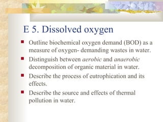 E 5. Dissolved oxygen 
 Outline biochemical oxygen demand (BOD) as a 
measure of oxygen- demanding wastes in water. 
 Distinguish between aerobic and anaerobic 
decomposition of organic material in water. 
 Describe the process of eutrophication and its 
effects. 
 Describe the source and effects of thermal 
pollution in water. 
 