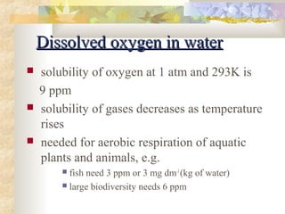 DDiissssoollvveedd ooxxyyggeenn iinn wwaatteerr 
 solubility of oxygen at 1 atm and 293K is 
9 ppm 
 solubility of gases decreases as temperature 
rises 
 needed for aerobic respiration of aquatic 
plants and animals, e.g. 
 fish need 3 ppm or 3 mg dm-3 (kg of water) 
 large biodiversity needs 6 ppm 
 
