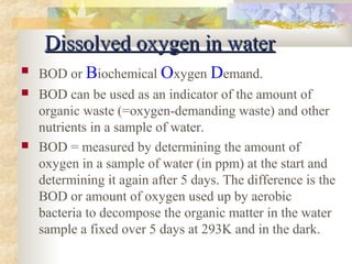 DDiissssoollvveedd ooxxyyggeenn iinn wwaatteerr 
 BOD or Biochemical Oxygen Demand. 
 BOD can be used as an indicator of the amount of 
organic waste (=oxygen-demanding waste) and other 
nutrients in a sample of water. 
 BOD = measured by determining the amount of 
oxygen in a sample of water (in ppm) at the start and 
determining it again after 5 days. The difference is the 
BOD or amount of oxygen used up by aerobic 
bacteria to decompose the organic matter in the water 
sample a fixed over 5 days at 293K and in the dark. 
 