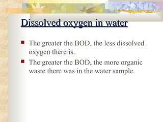 DDiissssoollvveedd ooxxyyggeenn iinn wwaatteerr 
 The greater the BOD, the less dissolved 
oxygen there is. 
 The greater the BOD, the more organic 
waste there was in the water sample. 
 