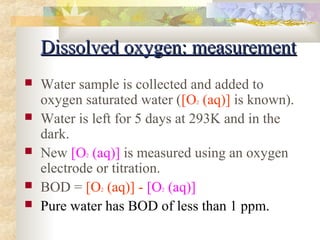 DDiissssoollvveedd ooxxyyggeenn:: mmeeaassuurreemmeenntt 
 Water sample is collected and added to 
oxygen saturated water ([O2 (aq)] is known). 
 Water is left for 5 days at 293K and in the 
dark. 
 New [O2 (aq)] is measured using an oxygen 
electrode or titration. 
 BOD = [O2 (aq)] - [O2 (aq)] 
 Pure water has BOD of less than 1 ppm. 
 