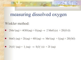 measuring dissolved oxygen 
Winkler method: 
 2Mn2+(aq) + 4OH-(aq) + O2(aq) ® 2 MnO2 (s) + 2H2O (l) 
 MnO2 (aq) + 2I-(aq) + 4H+(aq) ® Mn2+(aq) + I2(aq) + 2H2O(l) 
2- (aq) + I2 (aq) ® S4O6 
 2S2O3 
2- (s) + 2I- (aq) 
 