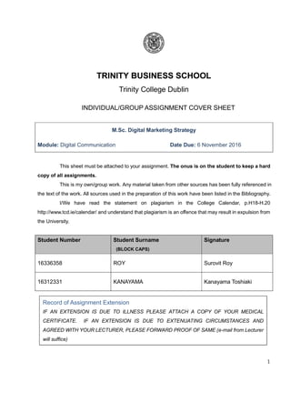 1
TRINITY BUSINESS SCHOOL
Trinity College Dublin
INDIVIDUAL/GROUP ASSIGNMENT COVER SHEET
M.Sc. Digital Marketing Strategy
Module: Digital Communication Date Due: 6 November 2016
This sheet must be attached to your assignment. The onus is on the student to keep a hard
copy of all assignments.
This is my own/group work. Any material taken from other sources has been fully referenced in
the text of the work. All sources used in the preparation of this work have been listed in the Bibliography.
I/We have read the statement on plagiarism in the College Calendar, p.H18-H.20
http://www.tcd.ie/calendar/ and understand that plagiarism is an offence that may result in expulsion from
the University.
Student Number Student Surname
(BLOCK CAPS)
Signature
16336358 ROY Surovit Roy
16312331 KANAYAMA Kanayama Toshiaki
Record of Assignment Extension
IF AN EXTENSION IS DUE TO ILLNESS PLEASE ATTACH A COPY OF YOUR MEDICAL
CERTIFICATE. IF AN EXTENSION IS DUE TO EXTENUATING CIRCUMSTANCES AND
AGREED WITH YOUR LECTURER, PLEASE FORWARD PROOF OF SAME (e-mail from Lecturer
will suffice)
 