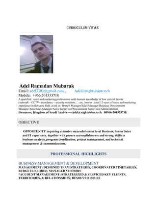 Curriculum vitae
Adel Ramadan Mubarak
Email: adel3303@gmail.com , Adel@nightvision.tech
Mobile: +966 501553718
A qualified sales and marketing professional with domain knowledge of low current Works
(network – CCTV- attendance – security solutions ….etc. )works ;total 12 years of sales and marketing
experience in the same field ;work as Branch Manager/Sales Manager/Business Development
Manager/Area Sales Manager/Sales Supervisor/Procurement Supervisor/Administration
Dammam, Kingdom of Saudi Arabia ----Adel@nightvision.tech 00966-501553718
OBJECTIVE
OPPORTUNITY requiring extensive successful senior level Business, Senior Sales
and IT experience, together with proven accomplishments and strong skills in
business analysis, program coordination, project management, and technical
management & communications.
PROFESSIONAL HIGHLIGHTS
BUSINESS MANAGEMENT & DEVELOPMENT
MANAGEMENT: DESIGNED TEAM STRATEGIES, COORDINATED TIMETABLES,
BUDGETED, HIRED, MANAGED VENDORS
*ACCOUNT MANAGEMENT: STRATEGIZED & SERVICED KEY CLIENTS,
TERRITORIES, & RELATIONSHIPS; RESOLVED ISSUES
 