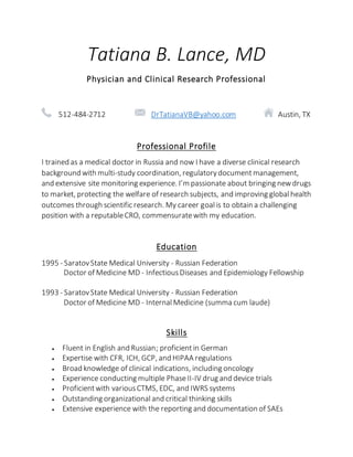 Tatiana B. Lance, MD
Physician and Clinical Research Professional
512-484-2712 DrTatianaVB@yahoo.com Austin, TX
Professional Profile
I trained as a medical doctor in Russia and now I have a diverse clinical research
background with multi-study coordination, regulatorydocumentmanagement,
and extensive site monitoring experience. I’m passionate about bringing newdrugs
to market, protecting the welfare of research subjects, and improving globalhealth
outcomes through scientific research. My career goalis to obtain a challenging
position with a reputableCRO, commensuratewith my education.
Education
1995 - SaratovState Medical University - Russian Federation
Doctor of Medicine MD - InfectiousDiseases and Epidemiology Fellowship
1993 - SaratovState Medical University - Russian Federation
Doctor of Medicine MD - InternalMedicine (summa cum laude)
Skills
 Fluent in English and Russian; proficientin German
 Expertise with CFR, ICH, GCP, and HIPAA regulations
 Broad knowledge of clinical indications, including oncology
 Experience conducting multiple PhaseII-IV drug and device trials
 Proficientwith variousCTMS, EDC, and IWRS systems
 Outstanding organizationaland critical thinking skills
 Extensive experience with the reporting and documentation of SAEs
 