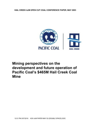 HAIL CREEK AJM OPEN CUT COAL CONFERENCE PAPER, MAY 2003
12:51 PM 2/07/2016 HCK AJM PAPER MAY 03 (DOUBLE SPACE).DOC
Mining perspectives on the
development and future operation of
Pacific Coal’s $465M Hail Creek Coal
Mine
 