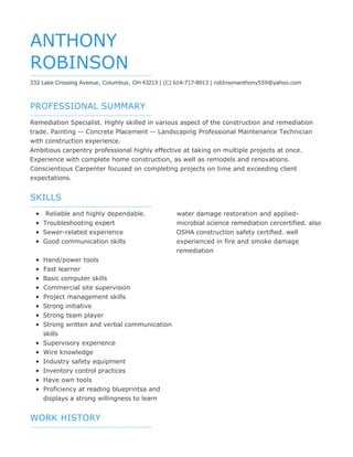 PROFESSIONAL SUMMARY
SKILLS
WORK HISTORY
ANTHONY
ROBINSON
332 Lake Crossing Avenue, Columbus, OH 43213 | (C) 614-717-8913 | robInsonanthony559@yahoo.com
Remediation Specialist. Highly skilled in various aspect of the construction and remediation
trade. Painting -- Concrete Placement -- Landscaping Professional Maintenance Technician
with construction experience.
Ambitious carpentry professional highly effective at taking on multiple projects at once.
Experience with complete home construction, as well as remodels and renovations.
Conscientious Carpenter focused on completing projects on time and exceeding client
expectations.
Reliable and highly dependable.
Troubleshooting expert
Sewer-related experience
Good communication skills
Hand/power tools
Fast learner
Basic computer skills
Commercial site supervision
Project management skills
Strong initiative
Strong team player
Strong written and verbal communication
skills
Supervisory experience
Wire knowledge
Industry safety equipment
Inventory control practices
Have own tools
Proficiency at reading blueprintsa and
displays a strong willingness to learn
water damage restoration and applied-
microbial science remediation cercertified. also
OSHA construction safety certified. well
experienced in fire and smoke damage
remediation
 