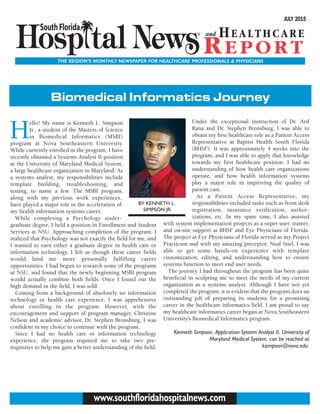 THE REGION’S MONTHLY NEWSPAPER FOR HEALTHCARE PROFESSIONALS & PHYSICIANS
JULY 2015
www.southfloridahospitalnews.com
H
ello! My name is Kenneth L. Simpson
Jr., a student of the Masters of Science
in Biomedical Informatics (MSBI)
program at Nova Southeastern University.
While currently enrolled in the program, I have
recently obtained a Systems Analyst II position
at the University of Maryland Medical System,
a large healthcare organization in Maryland. As
a systems analyst, my responsibilities include
template building, troubleshooting, and
testing, to name a few. The MSBI program,
along with my previous work experiences,
have played a major role in the acceleration of
my health information systems career.
While completing a Psychology under-
graduate degree, I held a position in Enrollment and Student
Services at NSU. Approaching completion of the program, I
realized that Psychology was not exactly the field for me, and
I wanted to earn either a graduate degree in health care or
information technology. I felt as though these career fields
would land me more personally fulfilling career
opportunities. I had begun to research some of the programs
at NSU, and found that the newly beginning MSBI program
would actually combine both fields. Once I found out the
high demand in the field, I was sold.
Coming from a background of absolutely no information
technology or health care experience, I was apprehensive
about enrolling in the program. However, with the
encouragement and support of program manager, Christine
Nelson and academic advisor, Dr. Stephen Bronsburg, I was
confident in my choice to continue with the program.
Since I had no health care or information technology
experience, the program required me to take two pre-
requisites to help me gain a better understanding of the field.
Under the exceptional instruction of Dr. Arif
Rana and Dr. Stephen Bronsburg, I was able to
obtain my first healthcare role as a Patient Access
Representative at Baptist Health South Florida
(BHSF). It was approximately 4 weeks into the
program, and I was able to apply that knowledge
towards my first healthcare position. I had an
understanding of how health care organizations
operate, and how health information systems
play a major role in improving the quality of
patient care.
As a Patient Access Representative, my
responsibilities included tasks such as front desk
registration, insurance verification, author-
izations, etc. In my spare time, I also assisted
with system implementation projects as a super user, trainer,
and on-site support at BHSF and Eye Physicians of Florida.
The project at Eye Physicians of Florida served as my Project
Practicum and with my amazing preceptor, Neal Stief, I was
able to get some hands-on experience with template
customization, editing, and understanding how to ensure
systems function to meet end user needs.
The journey I had throughout the program has been quite
beneficial in sculpting me to meet the needs of my current
organization as a systems analyst. Although I have not yet
completed the program, it is evident that the program does an
outstanding job of preparing its students for a promising
career in the healthcare informatics field. I am proud to say
my healthcare informatics career began at Nova Southeastern
University’s Biomedical Informatics program.
Kenneth Simpson, Application System Analyst II, University of
Maryland Medical System, can be reached at
ksimpson@nova.edu.
BY KENNETH L.
SIMPSON JR.
Biomedical Informatics Journey
 