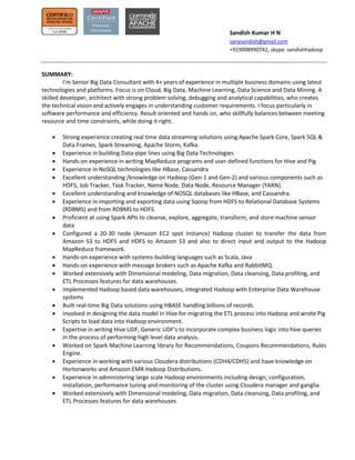 Sandish Kumar H N
sanysandish@gmail.com
+919008990742, skype: sandishhadoop
SUMMARY:
I'm Senior Big Data Consultant with 4+ years of experience in multiple business domains using latest
technologies and platforms. Focus is on Cloud, Big Data, Machine Learning, Data Science and Data Mining. A
skilled developer, architect with strong problem solving, debugging and analytical capabilities, who creates
the technical vision and actively engages in understanding customer requirements. I focus particularly in
software performance and efficiency. Result oriented and hands on, who skillfully balances between meeting
resource and time constraints, while doing it right.
 Strong experience creating real time data streaming solutions using Apache Spark Core, Spark SQL &
Data Frames, Spark Streaming, Apache Storm, Kafka.
 Experience in building Data-pipe lines using Big Data Technologies
 Hands-on experience in writing MapReduce programs and user-defined functions for Hive and Pig
 Experience in NoSQL technologies like HBase, Cassandra
 Excellent understanding /knowledge on Hadoop (Gen-1 and Gen-2) and various components such as
HDFS, Job Tracker, Task Tracker, Name Node, Data Node, Resource Manager (YARN).
 Excellent understanding and knowledge of NOSQL databases like HBase, and Cassandra.
 Experience in importing and exporting data using Sqoop from HDFS to Relational Database Systems
(RDBMS) and from RDBMS to HDFS.
 Proficient at using Spark APIs to cleanse, explore, aggregate, transform, and store machine sensor
data
 Configured a 20-30 node (Amazon EC2 spot Instance) Hadoop cluster to transfer the data from
Amazon S3 to HDFS and HDFS to Amazon S3 and also to direct input and output to the Hadoop
MapReduce framework.
 Hands-on experience with systems-building languages such as Scala, Java
 Hands-on experience with message brokers such as Apache Kafka and RabbitMQ.
 Worked extensively with Dimensional modeling, Data migration, Data cleansing, Data profiling, and
ETL Processes features for data warehouses.
 Implemented Hadoop based data warehouses, integrated Hadoop with Enterprise Data Warehouse
systems
 Built real-time Big Data solutions using HBASE handling billions of records.
 Involved in designing the data model in Hive for migrating the ETL process into Hadoop and wrote Pig
Scripts to load data into Hadoop environment.
 Expertise in writing Hive UDF, Generic UDF’s to incorporate complex business logic into hive queries
in the process of performing high level data analysis.
 Worked on Spark Machine Learning library for Recommendations, Coupons Recommendations, Rules
Engine.
 Experience in working with various Cloudera distributions (CDH4/CDH5) and have knowledge on
Hortonworks and Amazon EMR Hadoop Distributions.
 Experience in administering large scale Hadoop environments including design, configuration,
installation, performance tuning and monitoring of the cluster using Cloudera manager and ganglia.
 Worked extensively with Dimensional modeling, Data migration, Data cleansing, Data profiling, and
ETL Processes features for data warehouses
 