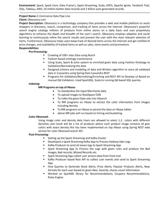Environment: Spark, Spark Core, Data Frame’s, Spark Streaming, Scala, HDFS, Apache Ignite, Yardstick Tool,
D3js, Tableau, AWS, 10 million twitter data records and 1 billion auto generated records.
Project Name: E-Commerce Data Pipe Line
Client: Obsessory.com
Project Description: Obsessory is a technology company that provides a web and mobile platform to assist
shoppers in discovery, search, comparison, and tracking of items across the Internet. Obsessory’s powerful
search engine catalogs millions of products from online stores on a daily basis and uses proprietary
algorithms to enhance the depth and breadth of the user’s search. Obsessory employs adaptive and social
learning to continuously refine the search results and present the user with the most relevant selection of
items. Furthermore, Obsessory helps users keep track of desired items across the Internet and get notified of
price changes, and availability of tracked items as well as sales, store events and promotions
Responsibilities:
Pre-Processing:
 Crawling of 100+ sites Data using Nutch
 Fashion based ontology maintenance
 Using Scala, Spark & echo system to enriched given data using Fashion Ontology to
Validation/Normalizing the data
 Designed schema and modeling of data and Written algorithm to store all validated
data in Cassandra using Spring Data Cassandra REST
 Programs for Validation/Normalizing/Enriching and REST API to Develop UI Based on
manual QA Validation. Used SparkSQL, Scala to running QA based SQL queries.
Indexing:
MR Programs on top of Hbase:
 To standardize the Input Merchants data
 To upload images to RackSpace CDN
 To index the given Data sets into HSearch
 To MR programs on Hbase to extract the color information from Images
including density.
 To MR programs on Hbase to persist the data on Hbase tables
 above MR jobs will run based on timing and bucketing.
Color-Obsessed:
Using Image color and density data Users are allowed to select 1,2.. colors with different
densities and result will be a list of products where each product image contains all give
colors with exact density this has been implemented on top Hbase using Spring REST web
service for color Obsessed search API.
Post-Processing:
 Setting up the Spark Streaming and Kafka Cluster
 Developed a Spark Streaming Kafka App to Process Hadoop Jobs Logs
 Kafka Producer to send all slaves logs to Spark Streaming App
 Spark Streaming App to Process the Logs with given rules and produce the Bad
Images, Bad records, Missed Records etc.
 Spark Streaming App collect user actions data from front end
 Kafka Producer based Rest API to collect user events and send to Spark Streaming
App
 Hive Queries to Generate Stock Alerts, Price Alerts, Popular Products Alerts, New
Arrivals for each user based on given likes, favorite, shares count information
 Worked on SparkML library for Recommendations, Coupons Recommendations,
Rules Engine.
 
